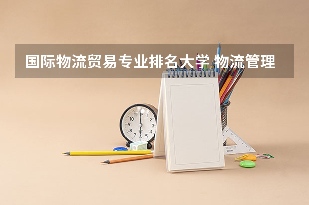 国际物流贸易专业排名大学 物流管理专业最好的大学有哪些