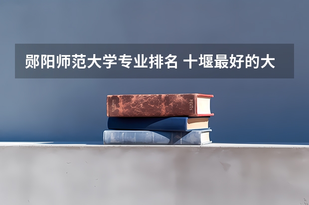 郧阳师范大学专业排名 十堰最好的大学排名
