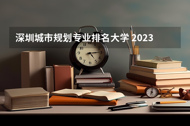 深圳城市规划专业排名大学 2023年校友会深圳大学各专业排名