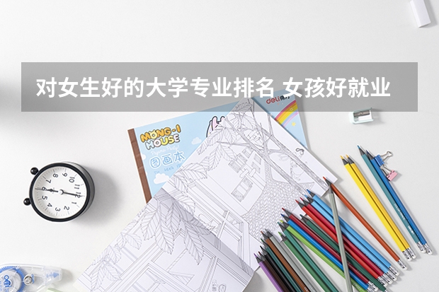 对女生好的大学专业排名 女孩好就业的十大专业2022分别是哪几个