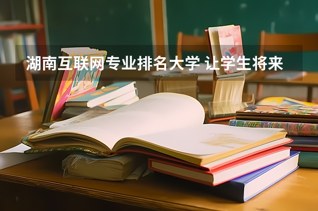 湖南互联网专业排名大学 让学生将来能对口就业的湖南众智互联网学院，你值得拥有