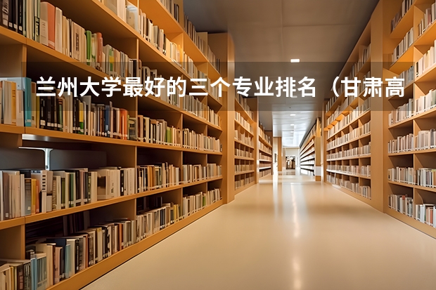 兰州大学最好的三个专业排名（甘肃高校排行榜）