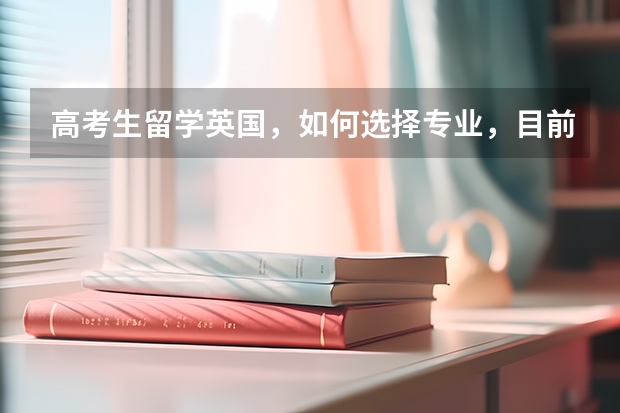 高考生留学英国，如何选择专业，目前英国比较热门的专业有哪些?
