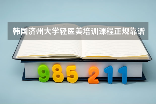 韩国济州大学轻医美培训课程正规靠谱吗？