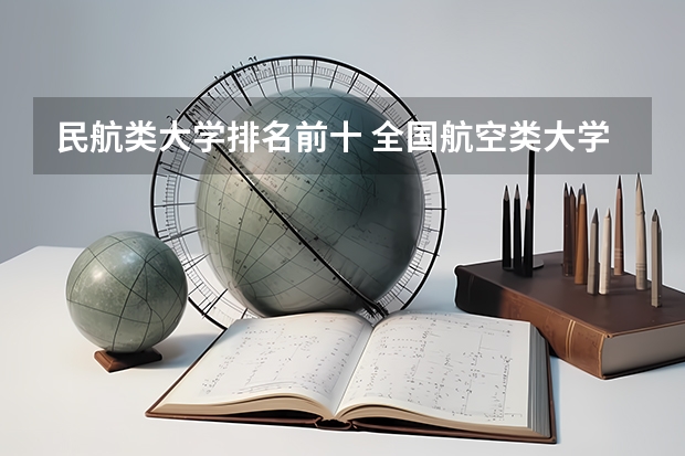 民航类大学排名前十 全国航空类大学排名全国航空类大学排名一览表
