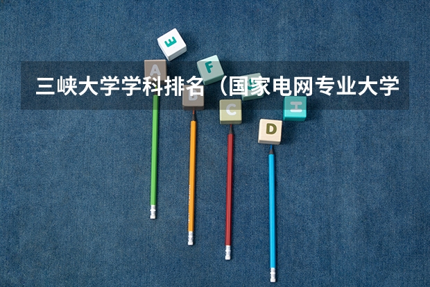 三峡大学学科排名（国家电网专业大学排名）