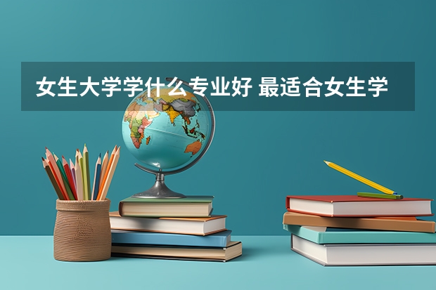 女生大学学什么专业好 最适合女生学的专业有哪些