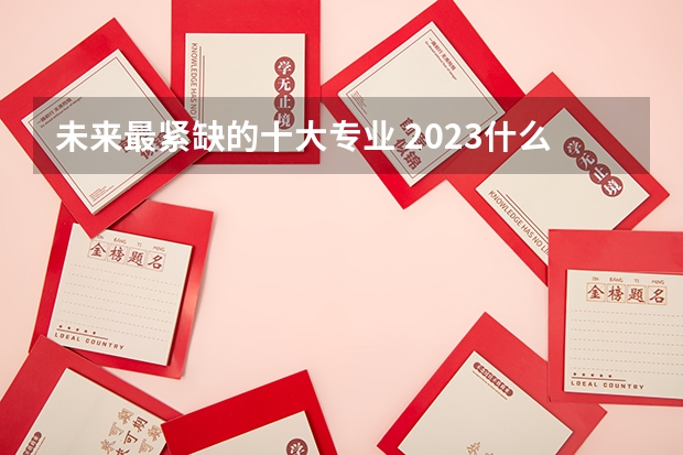 未来最紧缺的十大专业 2023什么专业最吃香