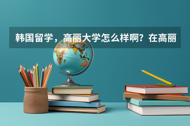 韩国留学，高丽大学怎么样啊？在高丽的学姐学哥回答，谢谢