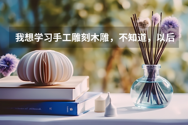 我想学习手工雕刻木雕，不知道，以后有发展前景和创业能实现吗