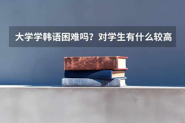 大学学韩语困难吗？对学生有什么较高的要求？