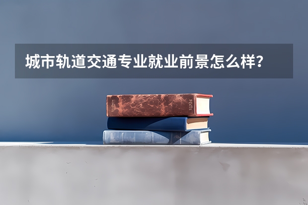 城市轨道交通专业就业前景怎么样？