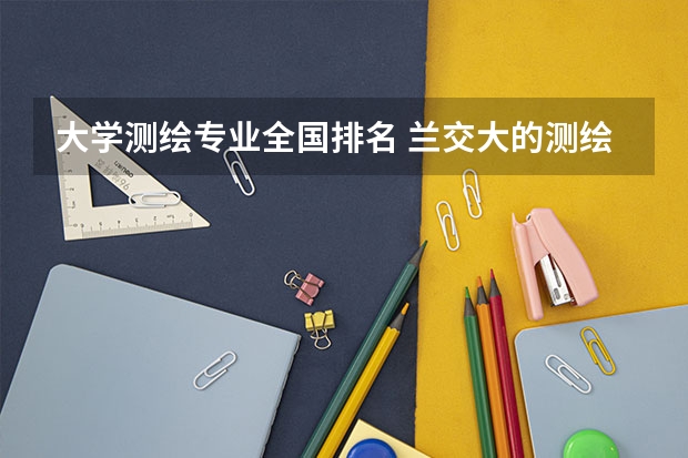 大学测绘专业全国排名 兰交大的测绘工程专业排名