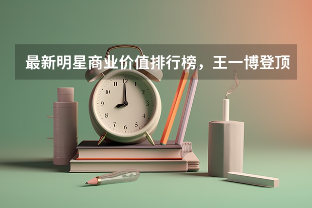 最新明星商业价值排行榜，王一博登顶，肖战能重回巅峰时期吗？
