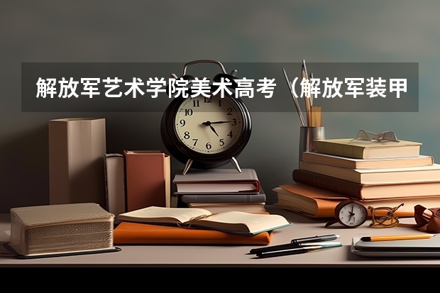 解放军艺术学院美术高考(解放军装甲兵工程学院收高考生)