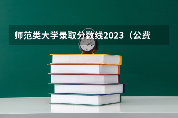师范类大学录取分数线2023（公费师范生分数线汇总）