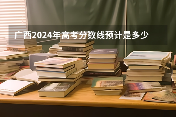广西2024年高考分数线预计是多少 各批次分数线预测
