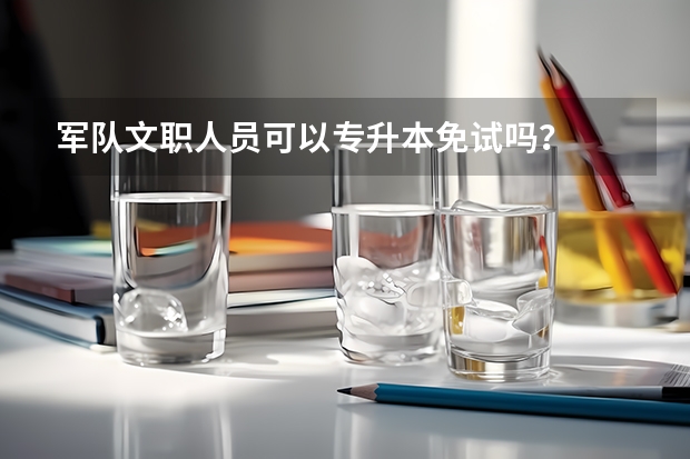 军队文职人员可以专升本免试吗？