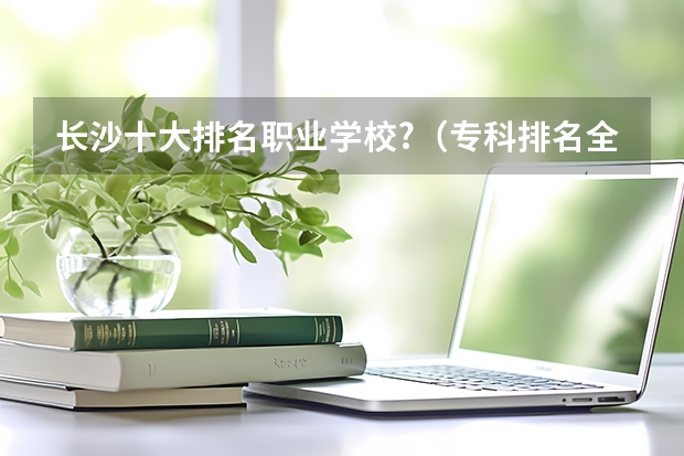 长沙十大排名职业学校?（专科排名全国）