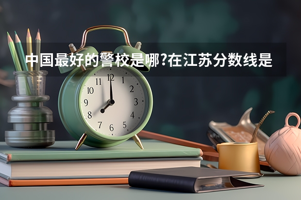 中国最好的警校是哪?在江苏分数线是多少?