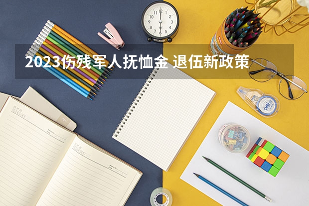 2023伤残军人抚恤金 退伍新政策