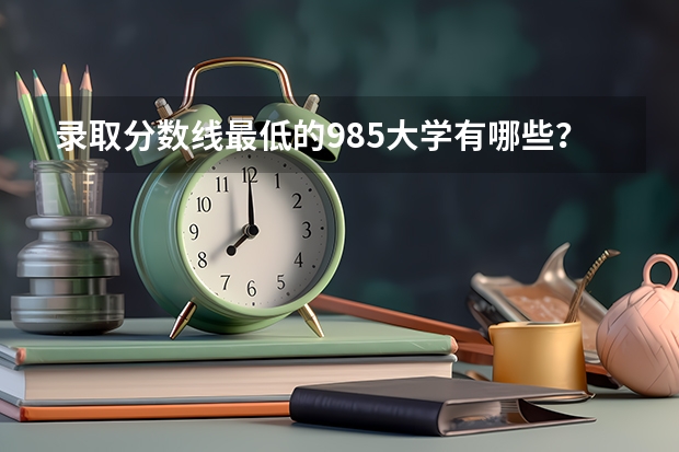 录取分数线最低的985大学有哪些？哪些211大学录取分数低