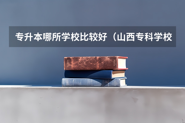 专升本哪所学校比较好（山西专科学校排名）