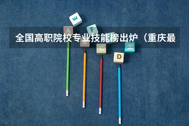 全国高职院校专业技能榜出炉（重庆最好的高职院校？包括专业）