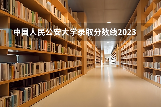 中国人民公安大学录取分数线2023侦查学 中国人民公安大学分数线