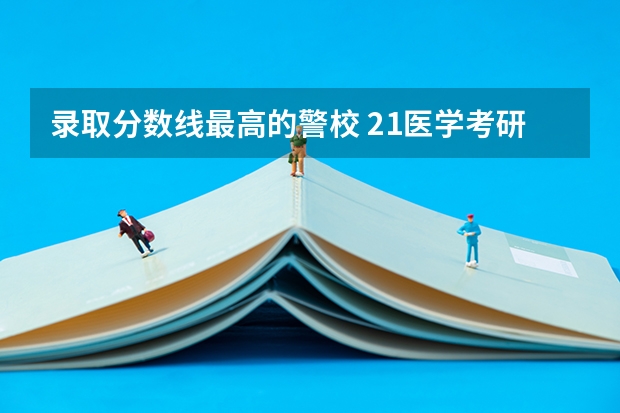 录取分数线最高的警校 21医学考研，医学高考必看，全国医学院排名