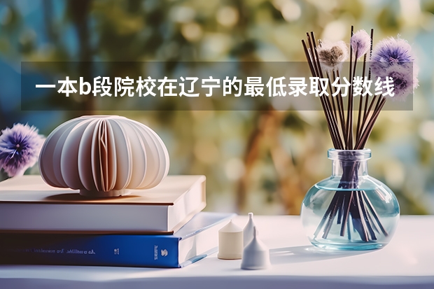 一本b段院校在辽宁的最低录取分数线(求全国三本院校分数线)