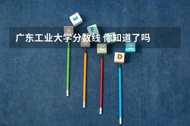 广东工业大学分数线 你知道了吗