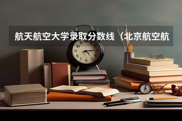航天航空大学录取分数线（北京航空航天大学2+2年录取分数线）