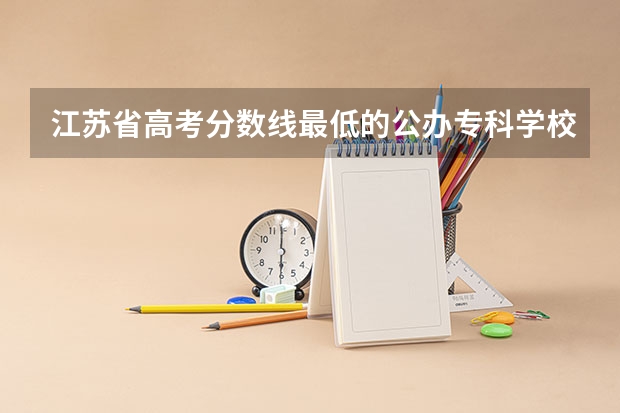 江苏省高考分数线最低的公办专科学校是哪几所？ 江苏省高考分数段