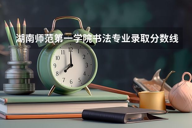 湖南师范第一学院书法专业录取分数线23年（湖南第一师范学院专科分数线）