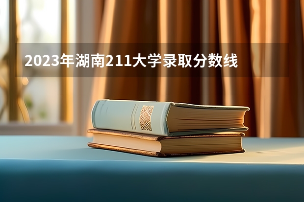 2023年湖南211大学录取分数线 分数较低的211大学名单