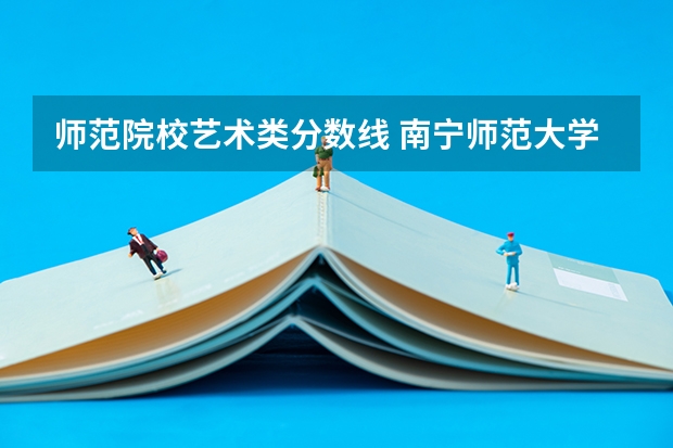 师范院校艺术类分数线 南宁师范大学艺术类分数线