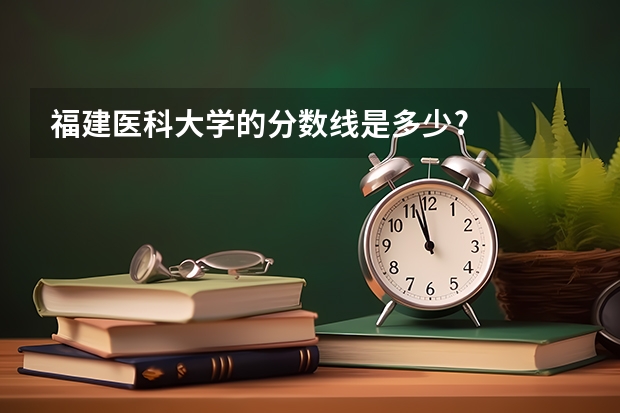 福建医科大学的分数线是多少?
