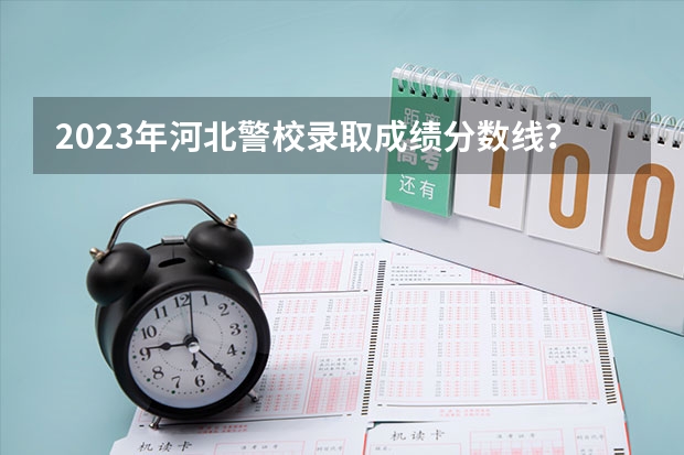 2023年河北警校录取成绩分数线？（十大警校排名和录取分数线表（2024年高考参考））