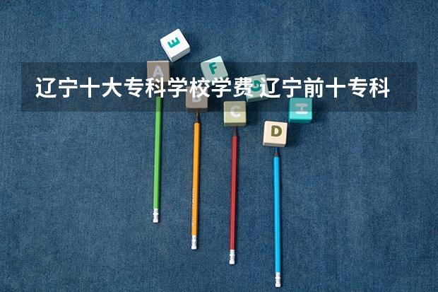 辽宁十大专科学校学费 辽宁前十专科学校