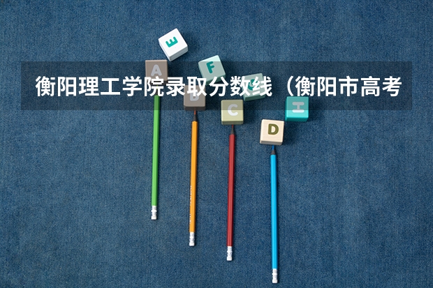 衡阳理工学院录取分数线（衡阳市高考各批次录取分数线出炉）