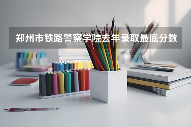 郑州市铁路警察学院去年录取最底分数线（铁道警官学院专科录取分数线）