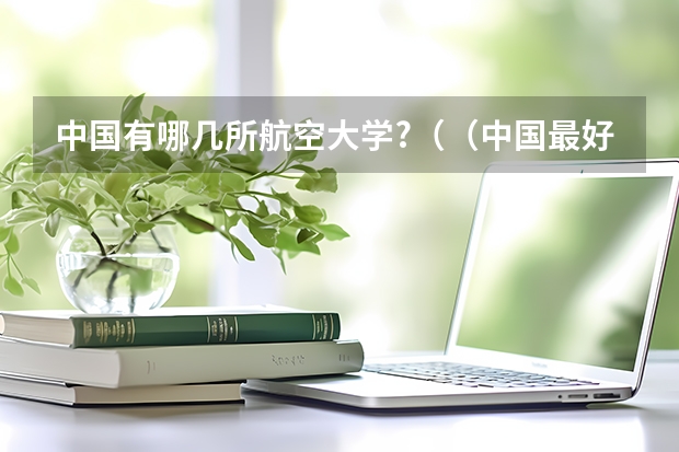 中国有哪几所航空大学?((中国最好的航空大学)