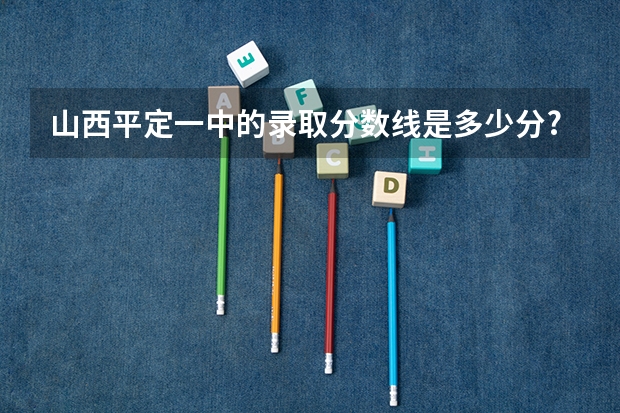 山西平定一中的录取分数线是多少分?