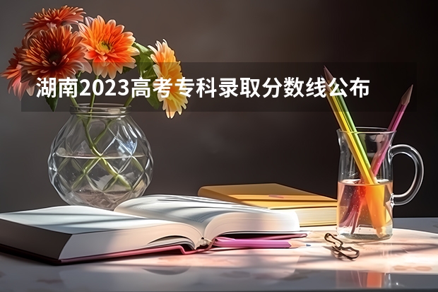 湖南2023高考专科录取分数线公布 最低分数线是多少