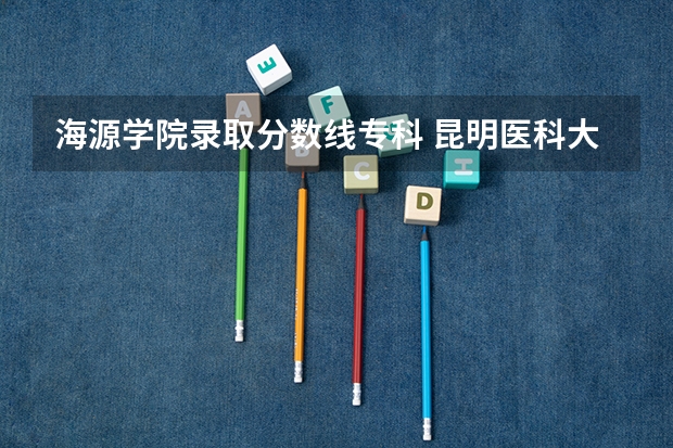 海源学院录取分数线专科 昆明医科大学海源学院往年录取分数线