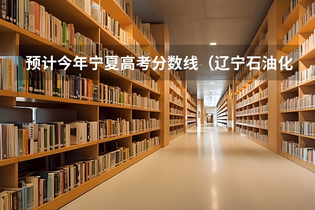 预计今年宁夏高考分数线（辽宁石油化工大学分数线）