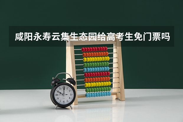 咸阳永寿云集生态园给高考生免门票吗