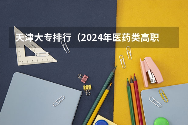 天津大专排行（2024年医药类高职院校排名：天津医学高等专科学校第一）