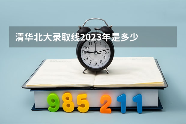 清华北大录取线2023年是多少